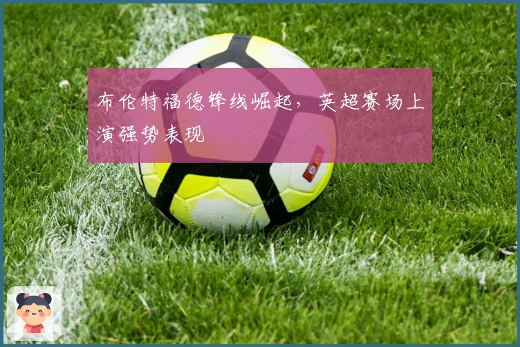 布伦特福德锋线崛起，英超赛场上演强势表现