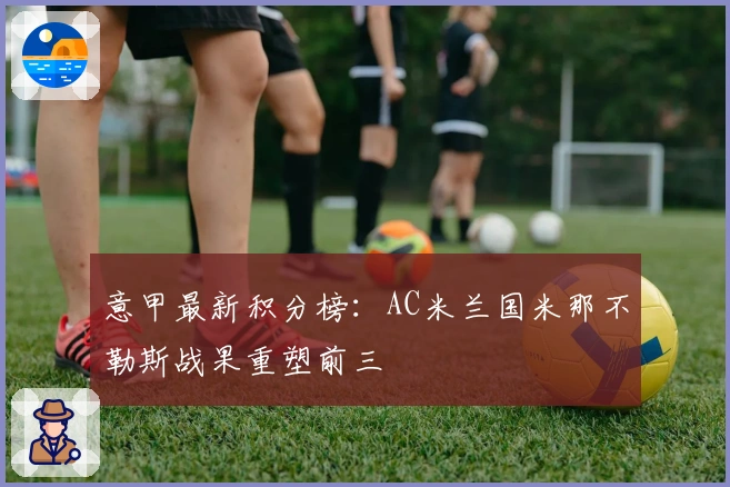 意甲最新积分榜：AC米兰国米那不勒斯战果重塑前三
