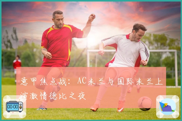 意甲焦点战：AC米兰与国际米兰上演激情德比之夜