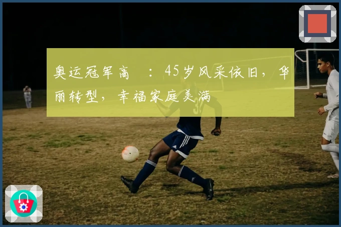 奥运冠军高崚：45岁风采依旧，华丽转型，幸福家庭美满