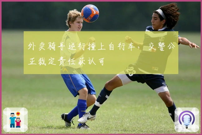 外卖骑手逆行撞上自行车，交警公正裁定责任获认可