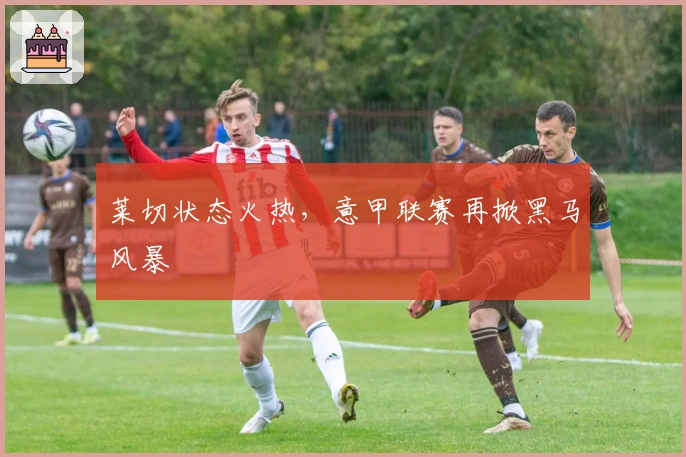 莱切状态火热，意甲联赛再掀黑马风暴