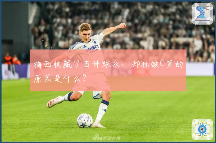 梅西收藏了百件球衣，却独缺C罗的原因是什么？